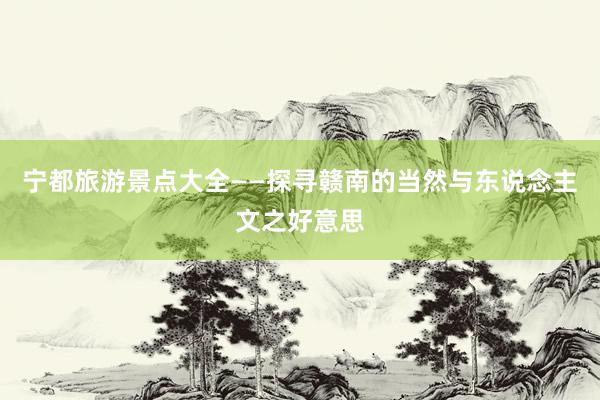 宁都旅游景点大全——探寻赣南的当然与东说念主文之好意思